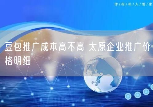 豆包推广成本高不高 太原企业推广价格明细
