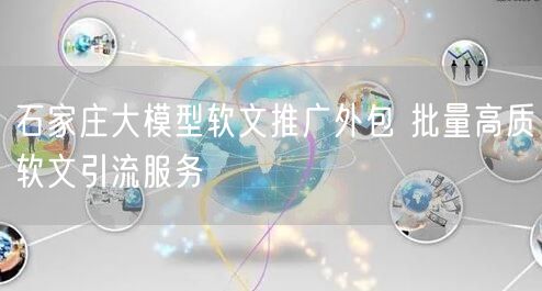 石家庄大模型软文推广外包 批量高质软文引流服务