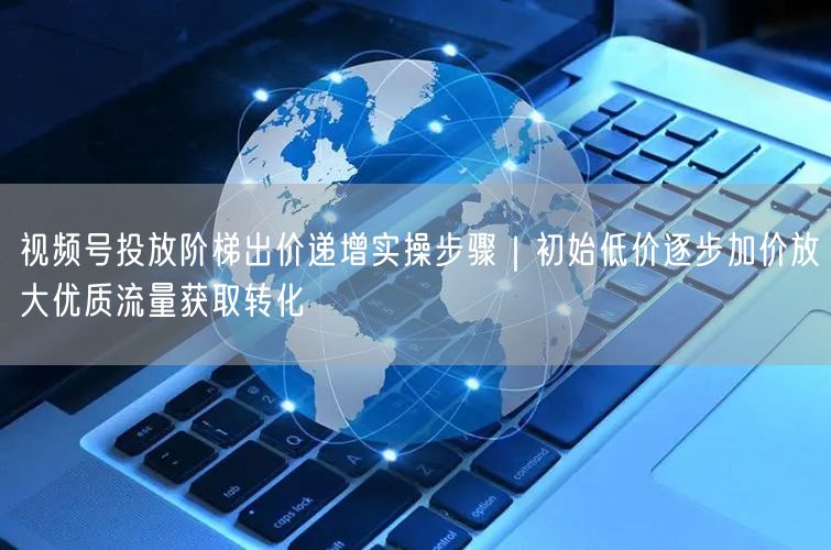 视频号投放阶梯出价递增实操步骤｜初始低价逐步加价放大优质流量获取转化