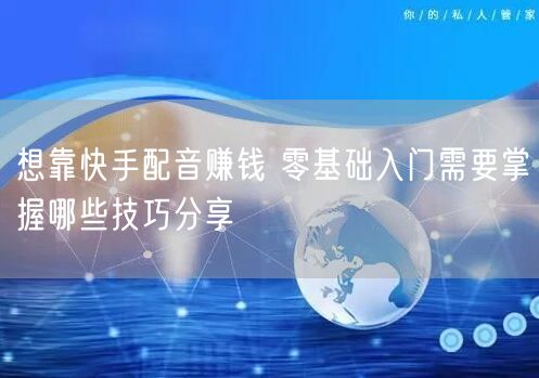 想靠快手配音赚钱 零基础入门需要掌握哪些技巧分享