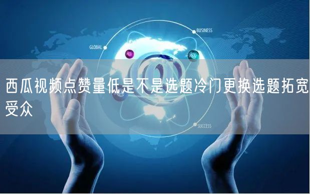 西瓜视频点赞量低是不是选题冷门更换选题拓宽受众