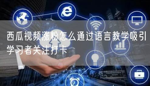 西瓜视频涨粉怎么通过语言教学吸引学习者关注打卡