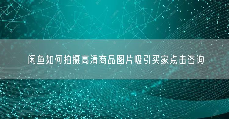 闲鱼如何拍摄高清商品图片吸引买家点击咨询