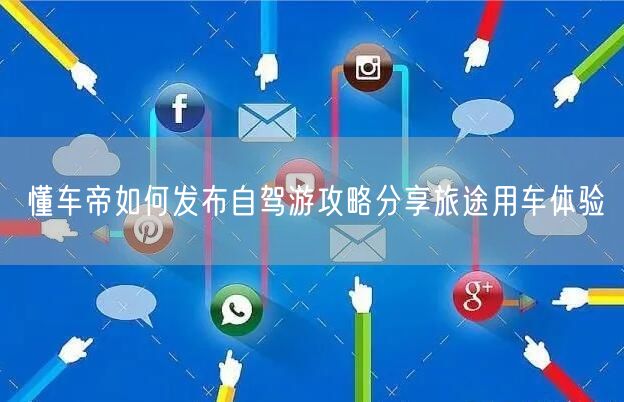 懂车帝如何发布自驾游攻略分享旅途用车体验