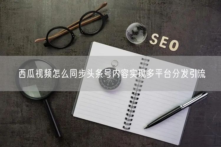 西瓜视频怎么同步头条号内容实现多平台分发引流