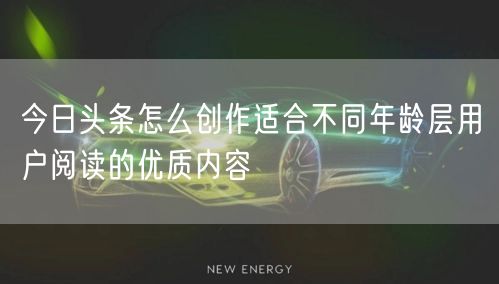 今日头条怎么创作适合不同年龄层用户阅读的优质内容