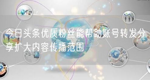 今日头条优质粉丝能帮助账号转发分享扩大内容传播范围