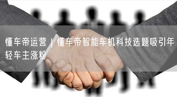 懂车帝运营揭秘：智能车机科技如何吸引年轻车主涨粉