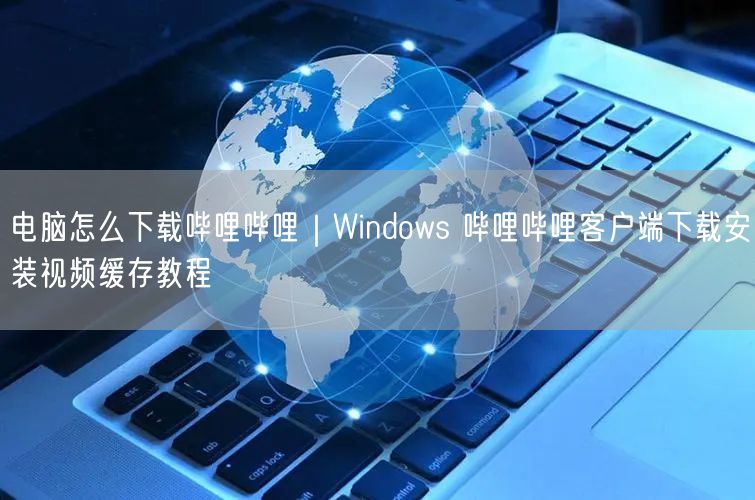 Windows哔哩哔哩下载安装+视频缓存教程及常见问题