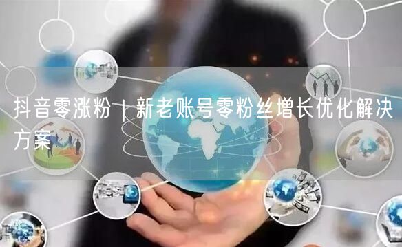 抖音零涨粉|新老账号零粉丝增长优化解决方案