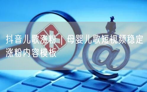 抖音儿歌涨粉｜母婴儿歌短视频稳定涨粉内容模板