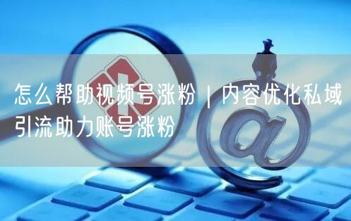 怎么帮助视频号涨粉|内容优化私域引流助力账号涨粉