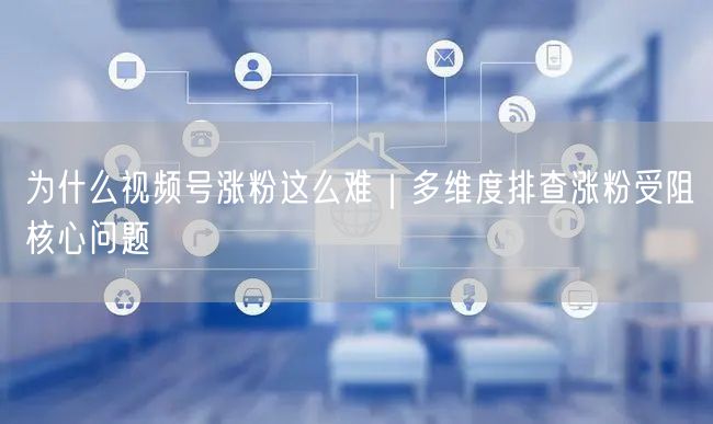 为什么视频号涨粉这么难|多维度排查涨粉受阻核心问题