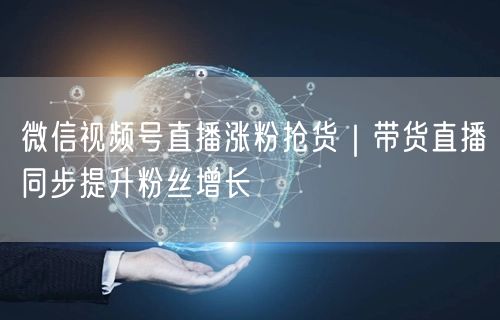 微信视频号直播涨粉抢货|带货直播同步提升粉丝增长