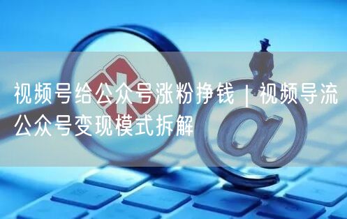 视频号给公众号涨粉挣钱|视频导流公众号变现模式拆解