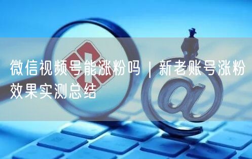微信视频号能涨粉吗|新老账号涨粉效果实测总结
