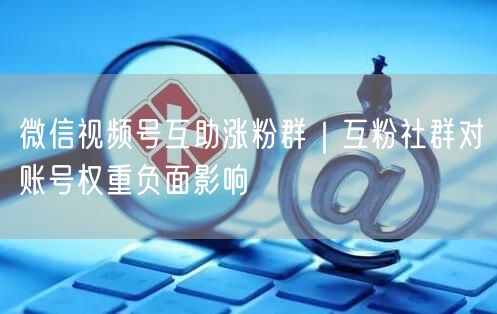 微信视频号互助涨粉群|互粉社群对账号权重负面影响