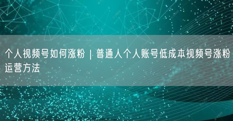 个人视频号如何涨粉｜普通人个人账号低成本视频号涨粉运营方法