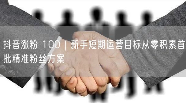 抖音涨粉 100｜新手短期运营目标从零积累首批精准粉丝方案
