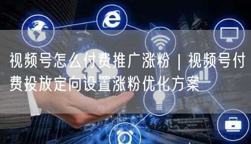 视频号怎么付费推广涨粉｜视频号付费投放定向设置涨粉优化方案