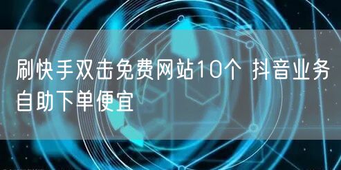 刷快手双击免费网站10个 抖音业务自助下单便宜