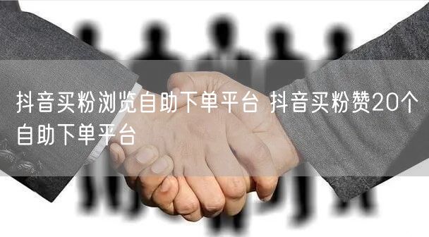 抖音买粉浏览自助下单平台 抖音买粉赞20个自助下单平台