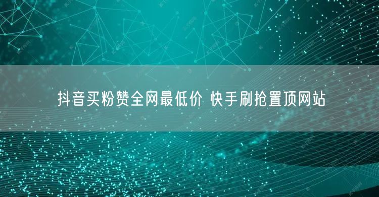抖音买粉赞全网最低价 快手刷抢置顶网站