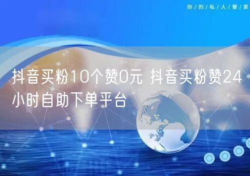 抖音买粉10个赞0元 抖音买粉赞24小时自助下单平台