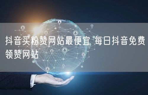 抖音买粉赞网站最便宜 每日抖音免费领赞网站