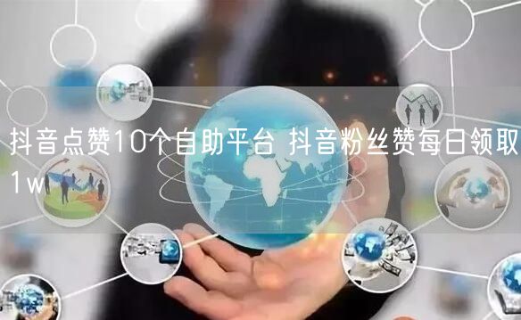抖音点赞10个自助平台 抖音粉丝赞每日领取1w