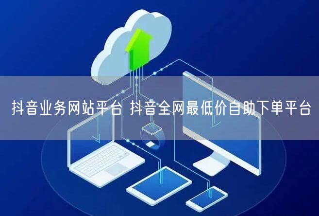 抖音业务网站平台 抖音全网最低价自助下单平台