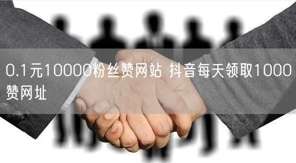 0.1元10000粉丝赞网站 抖音每天领取1000赞网址