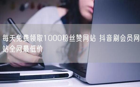 每天免费领取1000粉丝赞网站 抖音刷会员网站全网最低价