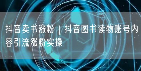 抖音卖书涨粉｜抖音图书读物账号内容引流涨粉实操