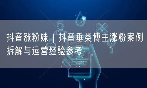 抖音涨粉妹｜抖音垂类博主涨粉案例拆解与运营经验参考