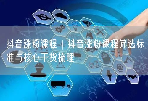 抖音涨粉课程｜抖音涨粉课程筛选标准与核心干货梳理