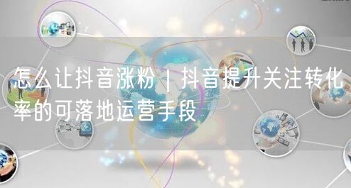 怎么让抖音涨粉｜抖音提升关注转化率的可落地运营手段