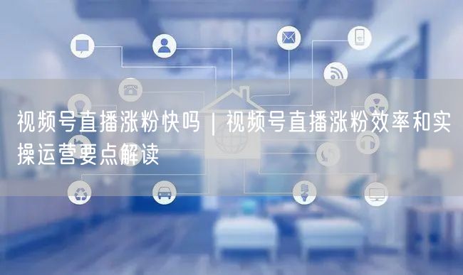 视频号直播涨粉快吗｜视频号直播涨粉效率和实操运营要点解读