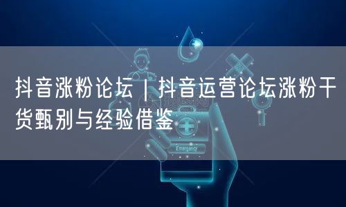 抖音涨粉论坛｜抖音运营论坛涨粉干货甄别与经验借鉴